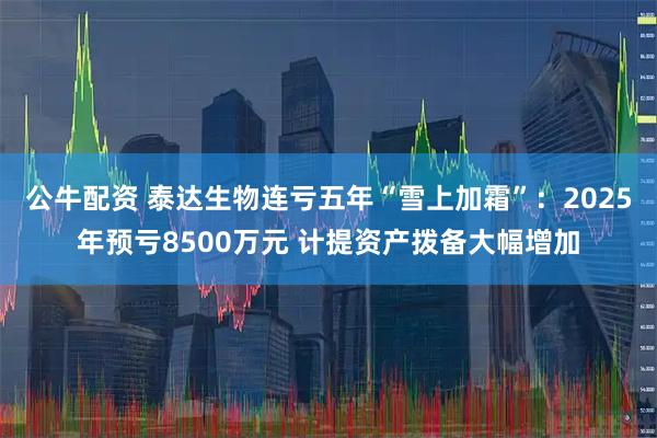 公牛配资 泰达生物连亏五年“雪上加霜”：2025年预亏8500万元 计提资产拨备大幅增加