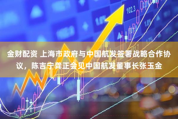 金财配资 上海市政府与中国航发签署战略合作协议，陈吉宁龚正会见中国航发董事长张玉金