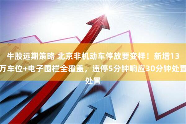 牛股远期策略 北京非机动车停放要变样！新增13万车位+电子围栏全覆盖，违停5分钟响应30分钟处置
