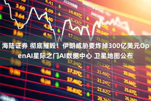 海陆证券 彻底摧毁！伊朗威胁要炸掉300亿美元OpenAI星际之门AI数据中心 卫星地图公布