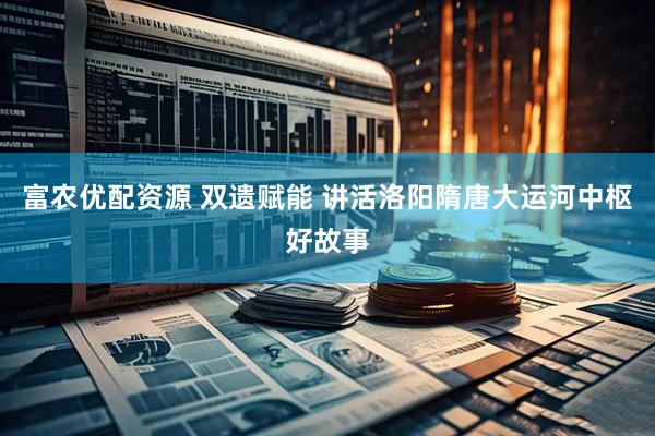 富农优配资源 双遗赋能 讲活洛阳隋唐大运河中枢好故事