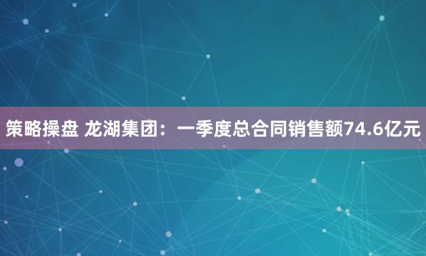 策略操盘 龙湖集团：一季度总合同销售额74.6亿元