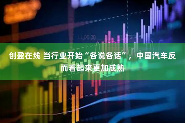 创盈在线 当行业开始“各说各话”，中国汽车反而看起来更加成熟