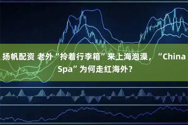 扬帆配资 老外“拎着行李箱”来上海泡澡，“China Spa”为何走红海外？