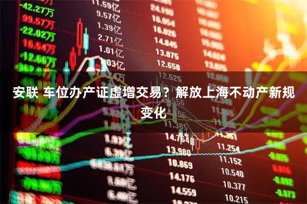 安联 车位办产证虚增交易？解放上海不动产新规变化